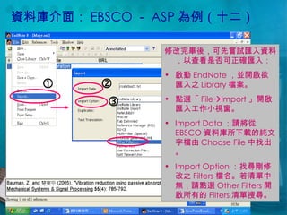 資料庫介面： EBSCO － ASP 為例（十二） 修改完畢後，可先嘗試匯入資料，以查看是否可正確匯入： 啟動 EndNote ，並開啟欲匯入之 Library 檔案。 點選「 File  Import 」開啟匯入工作小視窗。 Import Data ：請將從 EBSCO 資料庫所下載的純文字檔由 Choose File 中找出。 Import Option ：找尋剛修改之 Filters 檔名。若清單中無，請點選 Other Filters 開啟所有的 Filters 清單搜尋。    