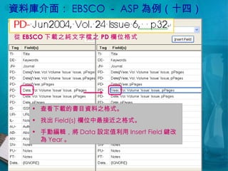 資料庫介面： EBSCO － ASP 為例（十四） 查看下載的書目資料之格式。 找出 Field(s) 欄位中最接近之格式。 手動編輯，將 Data 設定值利用 Insert Field 鍵改為 Year 。 從 EBSCO 下載之純文字檔之 PD 欄位格式 