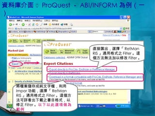 資料庫介面： ProQuest － ABI/INFORM 為例（一） 直接匯出，選擇「 RefMan RIS 」通用格式之 Filter 。這個方法無法加以修改 Filter 。 將檔案儲存成純文字檔，利用 Impor 功能，選擇「 RefMan RIS 」通用格式之 Filter 。這個方法可詳看出下載之書目格式，以修正 Filter 。 以下以此選項做為範例 