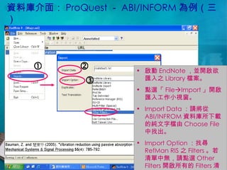 資料庫介面： ProQuest － ABI/INFORM 為例（三） 啟動 EndNote ，並開啟欲匯入之 Library 檔案。 點選「 File  Import 」開啟匯入工作小視窗。 Import Data ：請將從 ABI/INFROM 資料庫所下載的純文字檔由 Choose File 中找出。 Import Option ：找尋 RefMan RIS 之 Filters 。若清單中無，請點選 Other Filters 開啟所有的 Filters 清單找尋。    