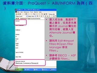 資料庫介面： ProQuest － ABI/INFORM 為例（四） 匯入成功後，點選所下載之書目，但是原先應顯示於 Journal 欄位的期刊名稱，被匯入至 Alternate Journal 欄位。 請利用 Edit  Import Filters  Open Filter Manager 修改 Filters 。 請參考 EBSCO － ASP 步驟修改 Filters 。 