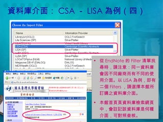 資料庫介面： CSA － LISA 為例（四） 從 EndNote 的 Filter 清單找尋時，請注意：同一資料庫會因不同廠商而有不同的使用介面。以 LISA 為例，即有二個 Filters ，請選擇本館所訂購之資料庫介面。 本館首頁  資料庫檢索網頁中，會註記該資料庫是何種介面，可對照查核。 