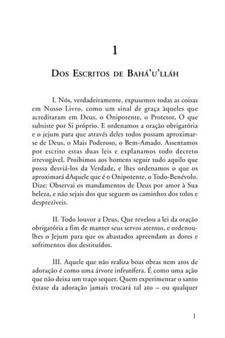 1
DOS ESCRITOS

DE

BAHÁ’U’LLÁH

I. Nós, verdadeiramente, expusemos todas as coisas
em Nosso Livro, como um sinal de graça àqueles que
acreditaram em Deus, o Onipotente, o Protetor, O que
subsiste por Si próprio. E ordenamos a oração obrigatória
e o jejum para que através deles todos possam aproximarse de Deus, o Mais Poderoso, o Bem-Amado. Assentamos
por escrito estas duas leis e explanamos todo decreto
irrevogável. Proibimos aos homens seguir tudo aquilo que
possa desviá-los da Verdade, e lhes ordenamos o que os
aproximará dAquele que é o Onipotente, o Todo-Benévolo.
Dize: Observai os mandamentos de Deus por amor à Sua
beleza, e não sejais dos que seguem os caminhos dos tolos e
desprezíveis.
II. Todo louvor a Deus, Que revelou a lei da oração
obrigatória a fim de manter seus servos atentos, e ordenoulhes o Jejum para que os abastados apreendam as dores e
sofrimentos dos destituídos.
III. Aquele que não realiza boas obras nem atos de
adoração é como uma árvore infrutífera. É como uma ação
que não deixa um traço sequer. Quem experimentar o santo
êxtase da adoração jamais trocará tal ato – ou qualquer

1

 