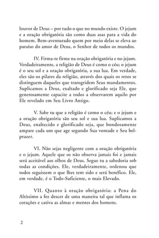 louvor de Deus – por tudo o que no mundo existe. O jejum
e a oração obrigatória são como duas asas para a vida do
homem. Bem-aventurado quem por meio delas se eleva ao
paraíso do amor de Deus, o Senhor de todos os mundos.
IV. Firma-te firme na oração obrigatória e no jejum.
Verdadeiramente, a religião de Deus é como o céu; o jejum
é o seu sol e a oração obrigatória, a sua lua. Em verdade,
eles são os pilares da religião, através dos quais os retos se
distinguem daqueles que transgridem Seus mandamentos.
Suplicamos a Deus, exaltado e glorificado seja Ele, que
generosamente capacite a todos a observarem aquilo por
Ele revelado em Seu Livro Antigo.
V. Sabe tu que a religião é como o céu; e o jejum e
a oração obrigatória são seu sol e sua lua. Suplicamos a
Deus, enaltecido e glorificado seja, que bondosamente
ampare cada um que age segundo Sua vontade e Seu belprazer.
VI. Não sejas negligente com a oração obrigatória
e o jejum. Aquele que os não observa jamais foi e jamais
será aceitável aos olhos de Deus. Segue tu a sabedoria sob
todas as condições. Ele, verdadeiramente, ordenou que
todos seguissem o que lhes tem sido e será benéfico. Ele,
em verdade, é o Todo-Suficiente, o mais Elevado.
VII. Quanto à oração obrigatória: a Pena do
Altíssimo a fez descer de uma maneira tal que inflama os
corações e cativa as almas e mentes dos homens.

2

 