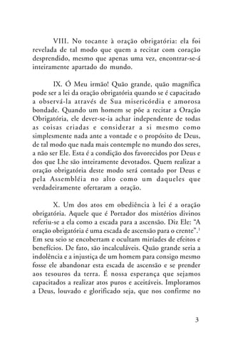 VIII. No tocante à oração obrigatória: ela foi
revelada de tal modo que quem a recitar com coração
desprendido, mesmo que apenas uma vez, encontrar-se-á
inteiramente apartado do mundo.
IX. Ó Meu irmão! Quão grande, quão magnífica
pode ser a lei da oração obrigatória quando se é capacitado
a observá-la através de Sua misericórdia e amorosa
bondade. Quando um homem se põe a recitar a Oração
Obrigatória, ele dever-se-ia achar independente de todas
as coisas criadas e considerar a si mesmo como
simplesmente nada ante a vontade e o propósito de Deus,
de tal modo que nada mais contemple no mundo dos seres,
a não ser Ele. Esta é a condição dos favorecidos por Deus e
dos que Lhe são inteiramente devotados. Quem realizar a
oração obrigatória deste modo será contado por Deus e
pela Assembléia no alto como um daqueles que
verdadeiramente ofertaram a oração.
X. Um dos atos em obediência à lei é a oração
obrigatória. Aquele que é Portador dos mistérios divinos
referiu-se a ela como a escada para a ascensão. Diz Ele: “A
oração obrigatória é uma escada de ascensão para o crente”.1
Em seu seio se encobertam e ocultam miríades de efeitos e
benefícios. De fato, são incalculáveis. Quão grande seria a
indolência e a injustiça de um homem para consigo mesmo
fosse ele abandonar esta escada de ascensão e se prender
aos tesouros da terra. É nossa esperança que sejamos
capacitados a realizar atos puros e aceitáveis. Imploramos
a Deus, louvado e glorificado seja, que nos confirme no

3

 