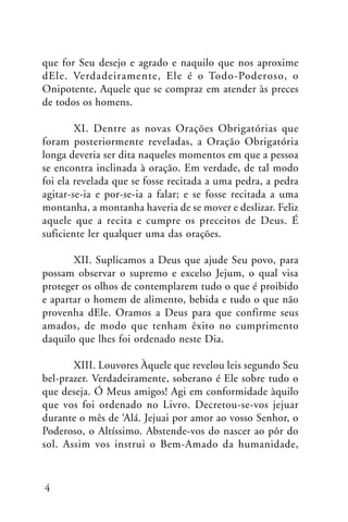 que for Seu desejo e agrado e naquilo que nos aproxime
dEle. Verdadeiramente, Ele é o Todo-Poderoso, o
Onipotente, Aquele que se compraz em atender às preces
de todos os homens.
XI. Dentre as novas Orações Obrigatórias que
foram posteriormente reveladas, a Oração Obrigatória
longa deveria ser dita naqueles momentos em que a pessoa
se encontra inclinada à oração. Em verdade, de tal modo
foi ela revelada que se fosse recitada a uma pedra, a pedra
agitar-se-ia e por-se-ia a falar; e se fosse recitada a uma
montanha, a montanha haveria de se mover e deslizar. Feliz
aquele que a recita e cumpre os preceitos de Deus. É
suficiente ler qualquer uma das orações.
XII. Suplicamos a Deus que ajude Seu povo, para
possam observar o supremo e excelso Jejum, o qual visa
proteger os olhos de contemplarem tudo o que é proibido
e apartar o homem de alimento, bebida e tudo o que não
provenha dEle. Oramos a Deus para que confirme seus
amados, de modo que tenham êxito no cumprimento
daquilo que lhes foi ordenado neste Dia.
XIII. Louvores Àquele que revelou leis segundo Seu
bel-prazer. Verdadeiramente, soberano é Ele sobre tudo o
que deseja. Ó Meus amigos! Agi em conformidade àquilo
que vos foi ordenado no Livro. Decretou-se-vos jejuar
durante o mês de ‘Alá. Jejuai por amor ao vosso Senhor, o
Poderoso, o Altíssimo. Abstende-vos do nascer ao pôr do
sol. Assim vos instrui o Bem-Amado da humanidade,

4

 