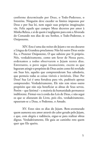 conforme determinado por Deus, o Todo-Poderoso, o
Irrestrito. Ninguém deve exceder os limites impostos por
Deus e por Sua lei, nem seguir suas próprias imaginações
vãs. Feliz aquele que cumpre Meus decretos por amor à
Minha Beleza, e ai de quem é negligente para com a Alvorada
do Comando nos dias de seu Senhor, o Todo-Poderoso, o
Onipotente.
XIV. Esta é uma das noites do Jejum e no seu decurso
a Língua da Grandeza proclamou: Não há outro Deus senão
Eu, o Protetor Onipotente, O que subsiste por Si próprio.
Nós, verdadeiramente, como um favor de Nossa parte,
ordenamos a todos observarem o Jejum nestes dias.
Entretanto, o povo segue inconsciente, exceto os que
lograram atingir o propósito de Deus assim como foi revelado
em Suas leis, aqueles que compreenderam Sua sabedoria,
que permeia todas as coisas visíveis e invisíveis. Dize: Por
Deus! Sua Lei é uma fortaleza para vós, pudésseis apenas
compreender. Verdadeiramente, Ele não tem nisso outro
propósito que não seja beneficiar as almas de Seus servos.
Porém – que lástima! – a maioria da humanidade permanece
indiferente. Firmai-vos à corda das Leis de Deus, e não segui
os que se afastaram do Livro, pois eles, verdadeiramente,
opuseram-se a Deus, o Poderoso, o Amado.
XV. Estes sãos os dias do Jejum. Bem-aventurado
quem aumenta seu amor através do calor gerado pelo Jejum,
e que, com alegria e radiância, ergue-se para realizar obras
dignas. Verdadeiramente, Ele guia ao caminho reto quem
quer que Ele queira.

5

 