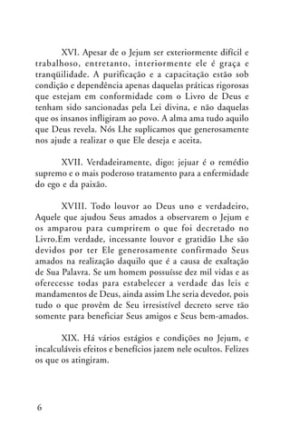 XVI. Apesar de o Jejum ser exteriormente difícil e
trabalhoso, entretanto, interiormente ele é graça e
tranqüilidade. A purificação e a capacitação estão sob
condição e dependência apenas daquelas práticas rigorosas
que estejam em conformidade com o Livro de Deus e
tenham sido sancionadas pela Lei divina, e não daquelas
que os insanos infligiram ao povo. A alma ama tudo aquilo
que Deus revela. Nós Lhe suplicamos que generosamente
nos ajude a realizar o que Ele deseja e aceita.
XVII. Verdadeiramente, digo: jejuar é o remédio
supremo e o mais poderoso tratamento para a enfermidade
do ego e da paixão.
XVIII. Todo louvor ao Deus uno e verdadeiro,
Aquele que ajudou Seus amados a observarem o Jejum e
os amparou para cumprirem o que foi decretado no
Livro.Em verdade, incessante louvor e gratidão Lhe são
devidos por ter Ele generosamente confirmado Seus
amados na realização daquilo que é a causa de exaltação
de Sua Palavra. Se um homem possuísse dez mil vidas e as
oferecesse todas para estabelecer a verdade das leis e
mandamentos de Deus, ainda assim Lhe seria devedor, pois
tudo o que provêm de Seu irresistível decreto serve tão
somente para beneficiar Seus amigos e Seus bem-amados.
XIX. Há vários estágios e condições no Jejum, e
incalculáveis efeitos e benefícios jazem nele ocultos. Felizes
os que os atingiram.

6

 