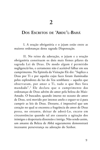 2
DOS ESCRITOS

DE

‘ABDU’L-BAHÁ

I. A oração obrigatória e o jejum estão entre as
maiores ordenanças desta sagrada Dispensação.
II. No reino da adoração, o jejum e a oração
obrigatória constituem os dois mais firmes pilares da
sagrada Lei de Deus. De modo algum é permitido
negligenciá-los, e certamente não é aceitável falhar em seu
cumprimento. Na Epístola da Visitação Ele diz: “Suplico a
Deus por Ti e por aqueles cujas faces foram iluminadas
pelos esplendores da luz do Teu semblante – aqueles que
obser varam, por amor a Ti, tudo o que lhes fora
mandado”. 2 Ele declara que o cumprimento das
ordenanças de Deus advém do amor pela beleza do MaisAmado. O buscador, quando imerso no oceano do amor
de Deus, será movido por intenso anelo e erguer-se-á para
cumprir as leis de Deus. Destarte, é impossível que um
coração no qual se encontra a fragrância do amor de Deus
possa, no entanto, deixar de adorá-Lo, exceto em
circunstâncias quando tal ato causaria a agitação dos
inimigos e despertaria dissensão e intriga. Não sendo assim,
um amante da Beleza de Abhá seguramente demonstrará
incessante perseverança na adoração do Senhor.

9

 