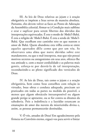 III. As leis de Deus relativas ao jejum e à oração
obrigatória se impõem a Seus servos de maneira absoluta.
Portanto, eles devem volver as faces ao Ponto de Adoração
da Assembléia celestial, firmar-se à Condição mais sublime
e orar e suplicar para serem libertos das dúvidas das
interpretações equivocadas. É este o modo de ‘Abdu’l-Bahá.
É esta a religião de ‘Abdu’l-Bahá. É esta a senda de ‘Abdu’lBahá. Que escolham este caminho reto os que nutrem o
amor de Bahá. Quem abandona esta trilha conta-se entre
aqueles apartados dEle como que por um véu. Se
observares uma alma que nutre dúvidas sobre este
mandamento, ou que o mal-interpreta, mas que não possui
motivos secretos ou antagonismo em seus atos, oferece-lhe
tua amizade e, com a maior cordialidade e as palavras mais
gentis, esforça-te por desviá-la de tal interpretação,
reconduzindo-a ao pleno significado dos versículos de
Deus.
IV. As leis de Deus, tais como o jejum e a oração
obrigatória, bem como Seus conselhos com relação às
virtudes, boas obras e conduta adequada, precisam ser
praticados em todas as partes na medida do possível, a
menos que algum obstáculo intransponível ou algum
grande perigo se apresente, ou se for contra os ditames da
sabedoria. Pois a indolência e a lassidão estancam as
emanações de amor das nuvens da misericórdia divina e,
assim, as pessoas permanecerão destituídas.
V. Ó vós, amados de Deus! Em agradecimento pela
firmeza no Convênio eterno, erguei-vos para servir o limiar

10

 