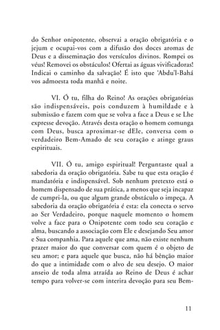 do Senhor onipotente, observai a oração obrigatória e o
jejum e ocupai-vos com a difusão dos doces aromas de
Deus e a disseminação dos versículos divinos. Rompei os
véus! Removei os obstáculos! Ofertai as águas vivificadoras!
Indicai o caminho da salvação! É isto que ‘Abdu’l-Bahá
vos admoesta toda manhã e noite.
VI. Ó tu, filha do Reino! As orações obrigatórias
são indispensáveis, pois conduzem à humildade e à
submissão e fazem com que se volva a face a Deus e se Lhe
expresse devoção. Através desta oração o homem comunga
com Deus, busca aproximar-se dEle, conversa com o
verdadeiro Bem-Amado de seu coração e atinge graus
espirituais.
VII. Ó tu, amigo espiritual! Perguntaste qual a
sabedoria da oração obrigatória. Sabe tu que esta oração é
mandatória e indispensável. Sob nenhum pretexto está o
homem dispensado de sua prática, a menos que seja incapaz
de cumpri-la, ou que algum grande obstáculo o impeça. A
sabedoria da oração obrigatória é esta: ela conecta o servo
ao Ser Verdadeiro, porque naquele momento o homem
volve a face para o Onipotente com todo seu coração e
alma, buscando a associação com Ele e desejando Seu amor
e Sua companhia. Para aquele que ama, não existe nenhum
prazer maior do que conversar com quem é o objeto de
seu amor; e para aquele que busca, não há bênção maior
do que a intimidade com o alvo de seu desejo. O maior
anseio de toda alma atraída ao Reino de Deus é achar
tempo para volver-se com interira devoção para seu Bem-

11

 