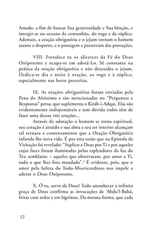 Amado, a fim de buscar Sua generosidade e Sua bênção, e
imergir-se no oceano da comunhão, do rogo e da súplica.
Ademais, a oração obrigatória e o jejum tornam o homem
atento e desperto, e o protegem e preservam das provações.
VIII. Fortalece tu os alicerces da Fé do Deus
Onipotente e ocupa-te em adorá-Lo. Sê constante na
prática da oração obrigatória e não descuides o jejum.
Dedica-te dia e noite à oração, ao rogo e à súplica,
especialmente nas horas prescritas.
IX. As orações obrigatórias foram enviadas pela
Pena do Altíssimo e são mencionadas no “Perguntas e
Respostas” persa, que suplementa o Kitáb-i-Adqas. Elas são
evidentemente indispensáveis e sem dúvida todos têm de
fazer uma dessas três orações...
Através da adoração o homem se torna espiritual,
seu coração é atraído e sua alma e seu ser interior alcançam
tal ternura e contentamento que a Oração Obrigatória
infunde-lhe nova vida. É por esta razão que na Epístola da
Visitação foi revelado: “Suplico a Deus por Ti e por aqueles
cujas faces foram iluminadas pelos esplendores da luz do
Teu semblante – aqueles que observaram, por amor a Ti,
tudo o que lhes fora mandado”.3 É evidente, pois, que o
amor pela beleza do Todo-Misericordioso nos impele a
adorar o Deus Onipotente.
X. Ó tu, servo de Deus! Todo amanhecer a infinita
graça de Deus confirma as invocações de ‘Abdu’l-Bahá,
feitas com ardor e em lágrimas. Da mesma forma, que cada

12

 