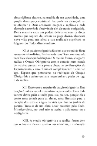 alma vigilante alcance, na medida de sua capacidade, uma
porção desta graça espiritual. Isso pode ser alcançado ao
se oferecer a Deus ardorosas orações e súplicas a cada
alvorada e através da observância à lei da oração obrigatória.
Desta maneira cada um poderá deliciar-se com os doces
aromas que sopram do jardim da graça divina, alcançará
nova vida para sua alma e sua realidade espelhará os
fulgores do Todo-Misericordioso.
XI. A oração obrigatória faz com que o coração fique
atento ao reino divino. Está-se a sós com Deus, conversando
com Ele e alcançando bênçãos. Da mesma forma, se alguém
realiza a Oração Obrigatória com o coração num estado
de máxima pureza, esta pessoa obterá as confirmações do
Espírito Santo, e isto eliminará completamente o amor ao
ego. Espero que perseveres na recitação da Oração
Obrigatória e assim venhas a testemunhar o poder do rogo
e da súplica.
XII. Escreveste a respeito da oração obrigatória. Esta
oração é indispensável e mandatória para todos. Com toda
certeza deves guiar a todos para sua prática, porque ela é
como uma escada para as almas, uma lâmpada para o
coração dos retos e a água da vida que flui do jardim do
paraíso. Trata-se de um claro dever prescrito pelo TodoMisericordioso, no qual não se aceita o adiamento ou a
negligência.
XIII. A oração obrigatória e a súplica fazem com
que o homem alcance o reino dos mistérios, e a adoração

13

 