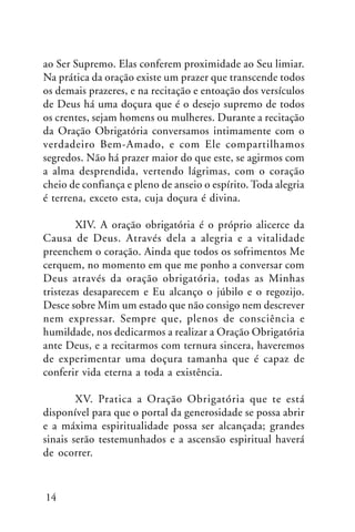 ao Ser Supremo. Elas conferem proximidade ao Seu limiar.
Na prática da oração existe um prazer que transcende todos
os demais prazeres, e na recitação e entoação dos versículos
de Deus há uma doçura que é o desejo supremo de todos
os crentes, sejam homens ou mulheres. Durante a recitação
da Oração Obrigatória conversamos intimamente com o
verdadeiro Bem-Amado, e com Ele compartilhamos
segredos. Não há prazer maior do que este, se agirmos com
a alma desprendida, vertendo lágrimas, com o coração
cheio de confiança e pleno de anseio o espírito. Toda alegria
é terrena, exceto esta, cuja doçura é divina.
XIV. A oração obrigatória é o próprio alicerce da
Causa de Deus. Através dela a alegria e a vitalidade
preenchem o coração. Ainda que todos os sofrimentos Me
cerquem, no momento em que me ponho a conversar com
Deus através da oração obrigatória, todas as Minhas
tristezas desaparecem e Eu alcanço o júbilo e o regozijo.
Desce sobre Mim um estado que não consigo nem descrever
nem expressar. Sempre que, plenos de consciência e
humildade, nos dedicarmos a realizar a Oração Obrigatória
ante Deus, e a recitarmos com ternura sincera, haveremos
de experimentar uma doçura tamanha que é capaz de
conferir vida eterna a toda a existência.
XV. Pratica a Oração Obrigatória que te está
disponível para que o portal da generosidade se possa abrir
e a máxima espiritualidade possa ser alcançada; grandes
sinais serão testemunhados e a ascensão espiritual haverá
de ocorrer.

14

 