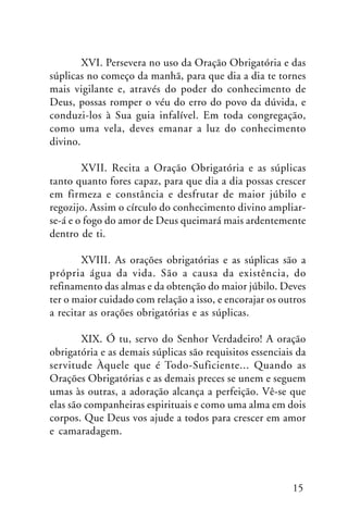 XVI. Persevera no uso da Oração Obrigatória e das
súplicas no começo da manhã, para que dia a dia te tornes
mais vigilante e, através do poder do conhecimento de
Deus, possas romper o véu do erro do povo da dúvida, e
conduzi-los à Sua guia infalível. Em toda congregação,
como uma vela, deves emanar a luz do conhecimento
divino.
XVII. Recita a Oração Obrigatória e as súplicas
tanto quanto fores capaz, para que dia a dia possas crescer
em firmeza e constância e desfrutar de maior júbilo e
regozijo. Assim o círculo do conhecimento divino ampliarse-á e o fogo do amor de Deus queimará mais ardentemente
dentro de ti.
XVIII. As orações obrigatórias e as súplicas são a
própria água da vida. São a causa da existência, do
refinamento das almas e da obtenção do maior júbilo. Deves
ter o maior cuidado com relação a isso, e encorajar os outros
a recitar as orações obrigatórias e as súplicas.
XIX. Ó tu, servo do Senhor Verdadeiro! A oração
obrigatória e as demais súplicas são requisitos essenciais da
servitude Àquele que é Todo-Suficiente... Quando as
Orações Obrigatórias e as demais preces se unem e seguem
umas às outras, a adoração alcança a perfeição. Vê-se que
elas são companheiras espirituais e como uma alma em dois
corpos. Que Deus vos ajude a todos para crescer em amor
e camaradagem.

15

 