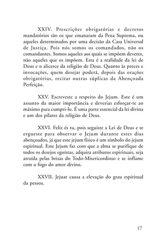 XXIV. Prescrições obrigatórias e decretos
mandatórios são os que emanaram da Pena Suprema, ou
aqueles determinados por uma decisão da Casa Universal
de Justiça. Pois nós somos os comandados, não os
comandantes. Somos aqueles aos quais se impõem deveres,
não aqueles que os impõem. Esta é a realidade da lei de
Deus e o alicerce da religião de Deus. Quanto às preces e
invocações, quem desejar poderá, depois das orações
obrigatórias, recitar outras súplicas da Abençoada
Perfeição.
XXV. Escreveste a respeito do Jejum. Este é um
assunto da maior importância e deverias esforçar-te ao
máximo para cumpri-lo. É uma parte essencial da lei divina
e um dos pilares da religião de Deus.
XXVI. Feliz és tu, pois seguiste a Lei de Deus e te
ergueste para obser var o Jejum durante estes dias
abençoados, já que este jejum físico é um símbolo do jejum
espiritual. Este Jejum faz com que a alma se purifique de
todos os desejos egoístas, adquira atributos espirituais, seja
atraída pelas brisas do Todo-Misericordioso e se inflame
com o fogo do amor divino.
XXVII. Jejuar causa a elevação do grau espiritual
da pessoa.

17

 