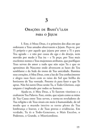 3
ORAÇÕES

BAHÁ’U’LLÁH
O JEJUM

DE

PARA

I. Este, ó Meus Deus, é o primeiro dos dias em que
ordenaste a Teus amados observarem o Jejum. Peço-te, por
Ti próprio e por aquele que jejuou por amor a Ti e para
Teu agrado – e não por causa do ego e do desejo, nem
movido por medo à Tua ira – e Te peço, por Teus mais
excelentes nomes e Teus majestosos atributos, que purifiques
Teus servos do amor a tudo que não sejas Tu e que os
aproximes do Nascente onde alvorecem as luzes do Teu
semblante e da Sede do trono de Tua unicidade. Ilumina
seus corações, ó Meu Deus, com a luz do Teu conhecimento
e alegra suas faces com os raios do Sol que brilha do
horizonte de Tua vontade. Potente és para fazer o que Te
apraz. Não há outro Deus senão Tu, o Todo-Glorioso, cujo
amparo é implorado por todos os homens.
Ajuda-os, ó Meu Deus, a Te fazerem vitorioso e a
exaltarem Tua Palavra. Faze, então, que sejam como as mãos
de Tua Causa entre Teus servos, e torna-os reveladores de
Tua religião e de Teus sinais em meio à humanidade, de tal
modo que o mundo inteiro se torne pleno de Tua
lembrança e louvor, e de Tuas provas e evidências. Em
verdade, Tu és o Todo-Generoso, o Mais Excelso, o
Poderoso, o Grande, o Misericordioso.

19

 