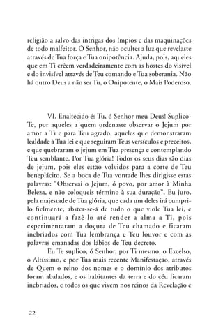 religião a salvo das intrigas dos ímpios e das maquinações
de todo malfeitor. Ó Senhor, não ocultes a luz que revelaste
através de Tua força e Tua onipotência. Ajuda, pois, aqueles
que em Ti crêem verdadeiramente com as hostes do visível
e do invisível através de Teu comando e Tua soberania. Não
há outro Deus a não ser Tu, o Onipotente, o Mais Poderoso.

VI. Enaltecido és Tu, ó Senhor meu Deus! SuplicoTe, por aqueles a quem ordenaste observar o Jejum por
amor a Ti e para Teu agrado, aqueles que demonstraram
lealdade à Tua lei e que seguiram Teus versículos e preceitos,
e que quebraram o jejum em Tua presença e contemplando
Teu semblante. Por Tua glória! Todos os seus dias são dias
de jejum, pois eles estão volvidos para a corte de Teu
beneplácito. Se a boca de Tua vontade lhes dirigisse estas
palavras: “Observai o Jejum, ó povo, por amor à Minha
Beleza, e não coloqueis término à sua duração”, Eu juro,
pela majestade de Tua glória, que cada um deles irá cumprilo fielmente, abster-se-á de tudo o que viole Tua lei, e
continuará a fazê-lo até render a alma a Ti, pois
experimentaram a doçura de Teu chamado e ficaram
inebriados com Tua lembrança e Teu louvor e com as
palavras emanadas dos lábios de Teu decreto.
Eu Te suplico, ó Senhor, por Ti mesmo, o Excelso,
o Altíssimo, e por Tua mais recente Manifestação, através
de Quem o reino dos nomes e o domínio dos atributos
foram abalados, e os habitantes da terra e do céu ficaram
inebriados, e todos os que vivem nos reinos da Revelação e

22

 