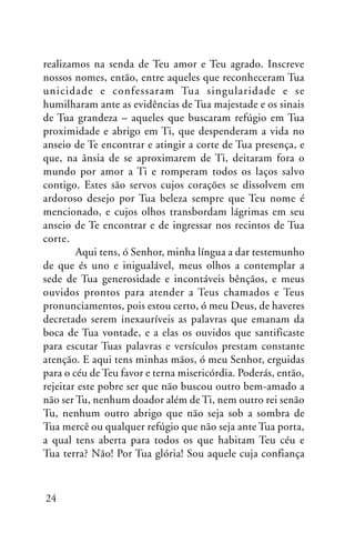 realizamos na senda de Teu amor e Teu agrado. Inscreve
nossos nomes, então, entre aqueles que reconheceram Tua
unicidade e confessaram Tua singularidade e se
humilharam ante as evidências de Tua majestade e os sinais
de Tua grandeza – aqueles que buscaram refúgio em Tua
proximidade e abrigo em Ti, que despenderam a vida no
anseio de Te encontrar e atingir a corte de Tua presença, e
que, na ânsia de se aproximarem de Ti, deitaram fora o
mundo por amor a Ti e romperam todos os laços salvo
contigo. Estes são servos cujos corações se dissolvem em
ardoroso desejo por Tua beleza sempre que Teu nome é
mencionado, e cujos olhos transbordam lágrimas em seu
anseio de Te encontrar e de ingressar nos recintos de Tua
corte.
Aqui tens, ó Senhor, minha língua a dar testemunho
de que és uno e inigualável, meus olhos a contemplar a
sede de Tua generosidade e incontáveis bênçãos, e meus
ouvidos prontos para atender a Teus chamados e Teus
pronunciamentos, pois estou certo, ó meu Deus, de haveres
decretado serem inexauríveis as palavras que emanam da
boca de Tua vontade, e a elas os ouvidos que santificaste
para escutar Tuas palavras e versículos prestam constante
atenção. E aqui tens minhas mãos, ó meu Senhor, erguidas
para o céu de Teu favor e terna misericórdia. Poderás, então,
rejeitar este pobre ser que não buscou outro bem-amado a
não ser Tu, nenhum doador além de Ti, nem outro rei senão
Tu, nenhum outro abrigo que não seja sob a sombra de
Tua mercê ou qualquer refúgio que não seja ante Tua porta,
a qual tens aberta para todos os que habitam Teu céu e
Tua terra? Não! Por Tua glória! Sou aquele cuja confiança

24

 