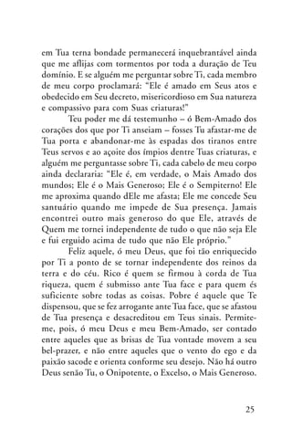 em Tua terna bondade permanecerá inquebrantável ainda
que me aflijas com tormentos por toda a duração de Teu
domínio. E se alguém me perguntar sobre Ti, cada membro
de meu corpo proclamará: “Ele é amado em Seus atos e
obedecido em Seu decreto, misericordioso em Sua natureza
e compassivo para com Suas criaturas!”
Teu poder me dá testemunho – ó Bem-Amado dos
corações dos que por Ti anseiam – fosses Tu afastar-me de
Tua porta e abandonar-me às espadas dos tiranos entre
Teus servos e ao açoite dos ímpios dentre Tuas criaturas, e
alguém me perguntasse sobre Ti, cada cabelo de meu corpo
ainda declararia: “Ele é, em verdade, o Mais Amado dos
mundos; Ele é o Mais Generoso; Ele é o Sempiterno! Ele
me aproxima quando dEle me afasta; Ele me concede Seu
santuário quando me impede de Sua presença. Jamais
encontrei outro mais generoso do que Ele, através de
Quem me tornei independente de tudo o que não seja Ele
e fui erguido acima de tudo que não Ele próprio.”
Feliz aquele, ó meu Deus, que foi tão enriquecido
por Ti a ponto de se tornar independente dos reinos da
terra e do céu. Rico é quem se firmou à corda de Tua
riqueza, quem é submisso ante Tua face e para quem és
suficiente sobre todas as coisas. Pobre é aquele que Te
dispensou, que se fez arrogante ante Tua face, que se afastou
de Tua presença e desacreditou em Teus sinais. Permiteme, pois, ó meu Deus e meu Bem-Amado, ser contado
entre aqueles que as brisas de Tua vontade movem a seu
bel-prazer, e não entre aqueles que o vento do ego e da
paixão sacode e orienta conforme seu desejo. Não há outro
Deus senão Tu, o Onipotente, o Excelso, o Mais Generoso.

25

 