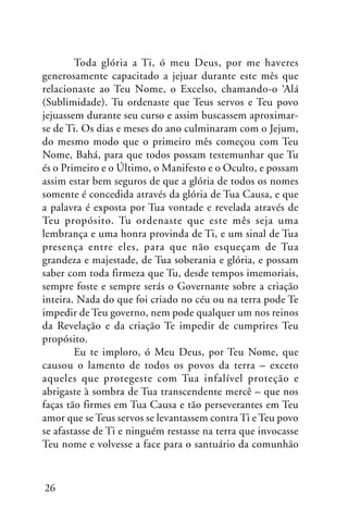 Toda glória a Ti, ó meu Deus, por me haveres
generosamente capacitado a jejuar durante este mês que
relacionaste ao Teu Nome, o Excelso, chamando-o ‘Alá
(Sublimidade). Tu ordenaste que Teus servos e Teu povo
jejuassem durante seu curso e assim buscassem aproximarse de Ti. Os dias e meses do ano culminaram com o Jejum,
do mesmo modo que o primeiro mês começou com Teu
Nome, Bahá, para que todos possam testemunhar que Tu
és o Primeiro e o Último, o Manifesto e o Oculto, e possam
assim estar bem seguros de que a glória de todos os nomes
somente é concedida através da glória de Tua Causa, e que
a palavra é exposta por Tua vontade e revelada através de
Teu propósito. Tu ordenaste que este mês seja uma
lembrança e uma honra provinda de Ti, e um sinal de Tua
presença entre eles, para que não esqueçam de Tua
grandeza e majestade, de Tua soberania e glória, e possam
saber com toda firmeza que Tu, desde tempos imemoriais,
sempre foste e sempre serás o Governante sobre a criação
inteira. Nada do que foi criado no céu ou na terra pode Te
impedir de Teu governo, nem pode qualquer um nos reinos
da Revelação e da criação Te impedir de cumprires Teu
propósito.
Eu te imploro, ó Meu Deus, por Teu Nome, que
causou o lamento de todos os povos da terra – exceto
aqueles que protegeste com Tua infalível proteção e
abrigaste à sombra de Tua transcendente mercê – que nos
faças tão firmes em Tua Causa e tão perseverantes em Teu
amor que se Teus servos se levantassem contra Ti e Teu povo
se afastasse de Ti e ninguém restasse na terra que invocasse
Teu nome e volvesse a face para o santuário da comunhão

26

 
