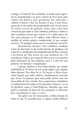 contigo e a Caaba de Tua santidade, eu ainda assim erguerme-ia, desamparado e só, para a vitória de Tua Causa, para
exaltar Tua palavra, para proclamar Tua soberania e
celebrar o louvor a Teu Ser Excelso. E isso, ó meu Deus,
apesar de eu me encher de perplexidade cada vez que tento
Te exaltar através de qualquer nome, pois estou bem
consciente que todos os Teus sublimes atributos e todos os
mais excelentes nomes que associo a Ti e pelos quais em
Tua santa presença eu Te suplico, nada refletem senão a
medida de minha própria compreensão, já que sempre
associei a Ti qualquer nome que eu considerasse louvável.
Imensamente elevada é Tua verdadeira condição
acima da descrição ou do conhecimento de qualquer um
senão Tu, e santificado estás da glorificação de Tuas criaturas
e do louvor de Teus servos em suas tentativas de a Ti
ascenderem. Tudo o que emana de Teus servos é circunscrito
pelas limitações de seus próprios seres e é obra de suas
próprias vãs fantasias e imaginações.
Lástima, lástima, ó meu Bem-Amado, por minha
inabilidade de Te louvar de um modo digno e por minhas
faltas durante Teus dias! Se eu Te louvar, ó Meus Deus,
como Aquele que tudo conhece, imediatamente percebo
que, fosses Tu apontar para uma pedra silente com um
único dedo de Tua vontade, Tua a capacitarias a desdobrar
o conhecimento de todas as eras passadas e futuras; e se eu
Te glorificar como o Todo-Poderoso, descubro que uma
palavra emanada da boca de Teu propósito é suficiente
para convulsionar os céus e a terra.
Tua glória me dá testemunho, ó Bem-Amado de
todos os que Te reconheceram, se algum erudito falhasse

27

 
