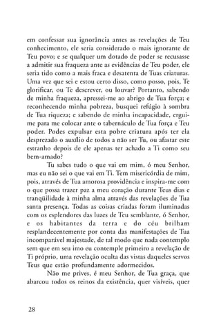 em confessar sua ignorância antes as revelações de Teu
conhecimento, ele seria considerado o mais ignorante de
Teu povo; e se qualquer um dotado de poder se recusasse
a admitir sua fraqueza ante as evidências de Teu poder, ele
seria tido como a mais fraca e desatenta de Tuas criaturas.
Uma vez que sei e estou certo disso, como posso, pois, Te
glorificar, ou Te descrever, ou louvar? Portanto, sabendo
de minha fraqueza, apressei-me ao abrigo de Tua força; e
reconhecendo minha pobreza, busquei refúgio à sombra
de Tua riqueza; e sabendo de minha incapacidade, erguime para me colocar ante o tabernáculo de Tua força e Teu
poder. Podes expulsar esta pobre criatura após ter ela
desprezado o auxílio de todos a não ser Tu, ou afastar este
estranho depois de ele apenas ter achado a Ti como seu
bem-amado?
Tu sabes tudo o que vai em mim, ó meu Senhor,
mas eu não sei o que vai em Ti. Tem misericórdia de mim,
pois, através de Tua amorosa providência e inspira-me com
o que possa trazer paz a meu coração durante Teus dias e
tranqüilidade à minha alma através das revelações de Tua
santa presença. Todas as coisas criadas foram iluminadas
com os esplendores das luzes de Teu semblante, ó Senhor,
e os habitantes da terra e do céu brilham
resplandecentemente por conta das manifestações de Tua
incomparável majestade, de tal modo que nada contemplo
sem que em seu imo eu contemple primeiro a revelação de
Ti próprio, uma revelação oculta das vistas daqueles servos
Teus que estão profundamente adormecidos.
Não me prives, é meu Senhor, de Tua graça, que
abarcou todos os reinos da existência, quer visíveis, quer

28

 