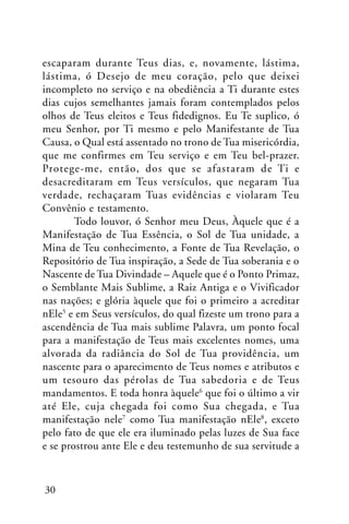 escaparam durante Teus dias, e, novamente, lástima,
lástima, ó Desejo de meu coração, pelo que deixei
incompleto no serviço e na obediência a Ti durante estes
dias cujos semelhantes jamais foram contemplados pelos
olhos de Teus eleitos e Teus fidedignos. Eu Te suplico, ó
meu Senhor, por Ti mesmo e pelo Manifestante de Tua
Causa, o Qual está assentado no trono de Tua misericórdia,
que me confirmes em Teu serviço e em Teu bel-prazer.
Protege-me, então, dos que se afastaram de Ti e
desacreditaram em Teus versículos, que negaram Tua
verdade, rechaçaram Tuas evidências e violaram Teu
Convênio e testamento.
Todo louvor, ó Senhor meu Deus, Àquele que é a
Manifestação de Tua Essência, o Sol de Tua unidade, a
Mina de Teu conhecimento, a Fonte de Tua Revelação, o
Repositório de Tua inspiração, a Sede de Tua soberania e o
Nascente de Tua Divindade – Aquele que é o Ponto Primaz,
o Semblante Mais Sublime, a Raiz Antiga e o Vivificador
nas nações; e glória àquele que foi o primeiro a acreditar
nEle5 e em Seus versículos, do qual fizeste um trono para a
ascendência de Tua mais sublime Palavra, um ponto focal
para a manifestação de Teus mais excelentes nomes, uma
alvorada da radiância do Sol de Tua providência, um
nascente para o aparecimento de Teus nomes e atributos e
um tesouro das pérolas de Tua sabedoria e de Teus
mandamentos. E toda honra àquele6 que foi o último a vir
até Ele, cuja chegada foi como Sua chegada, e Tua
manifestação nele7 como Tua manifestação nEle8, exceto
pelo fato de que ele era iluminado pelas luzes de Sua face
e se prostrou ante Ele e deu testemunho de sua servitude a

30

 