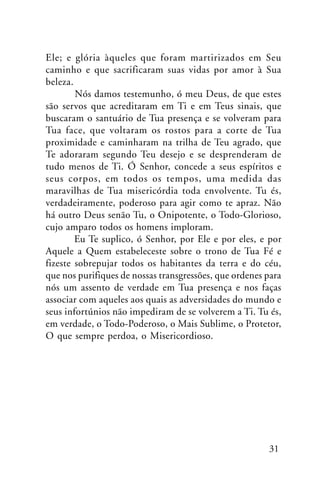 Ele; e glória àqueles que foram martirizados em Seu
caminho e que sacrificaram suas vidas por amor à Sua
beleza.
Nós damos testemunho, ó meu Deus, de que estes
são servos que acreditaram em Ti e em Teus sinais, que
buscaram o santuário de Tua presença e se volveram para
Tua face, que voltaram os rostos para a corte de Tua
proximidade e caminharam na trilha de Teu agrado, que
Te adoraram segundo Teu desejo e se desprenderam de
tudo menos de Ti. Ó Senhor, concede a seus espíritos e
seus corpos, em todos os tempos, uma medida das
maravilhas de Tua misericórdia toda envolvente. Tu és,
verdadeiramente, poderoso para agir como te apraz. Não
há outro Deus senão Tu, o Onipotente, o Todo-Glorioso,
cujo amparo todos os homens imploram.
Eu Te suplico, ó Senhor, por Ele e por eles, e por
Aquele a Quem estabeleceste sobre o trono de Tua Fé e
fizeste sobrepujar todos os habitantes da terra e do céu,
que nos purifiques de nossas transgressões, que ordenes para
nós um assento de verdade em Tua presença e nos faças
associar com aqueles aos quais as adversidades do mundo e
seus infortúnios não impediram de se volverem a Ti. Tu és,
em verdade, o Todo-Poderoso, o Mais Sublime, o Protetor,
O que sempre perdoa, o Misericordioso.

31

 