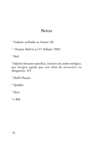 NOTAS
1

2

3

Tradição atribuída ao Imame ‘Alí
Orações Bahá’ís p.127 (Edição 1983)
Ibid.

Adjetivo bastante específico, inclusive de cunho teológico,
que designa aquilo que está além do necessário ou
obrigatório. NT
4

5

Mullá Husayn

6

Quddús

7

Idem

8

o Báb

32

 