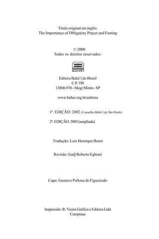 Título original em inglês:
The Importance of Obligatory Prayer and Fasting

© 2000
Todos os direitos reservados:

Editora Bahá’í do Brasil
C.P. 198
13800-970 - Mogi Mirim - SP
www.bahai.org.br/editora
1ª. EDIÇÃO: 2002 (Conselho Bahá’í de Sâo Paulo)
2ª. EDIÇÃO: 2003 (ampliada)

Tradução: Luís Henrique Beust
Revisão: Iradj Roberto Eghrari

Capa: Gustavo Pallone de Figueiredo

Impressão: R. Vieira Gráfica e Editora Ltda
Campinas

 