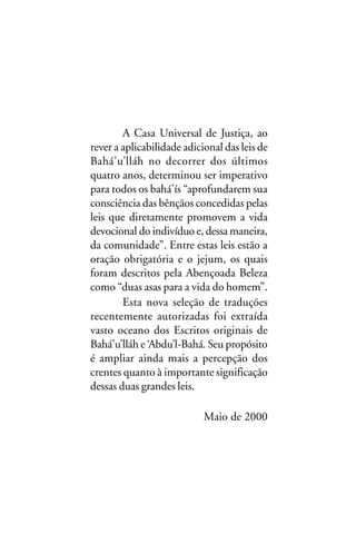 A Casa Universal de Justiça, ao
rever a aplicabilidade adicional das leis de
Bahá’u’lláh no decorrer dos últimos
quatro anos, determinou ser imperativo
para todos os bahá’ís “aprofundarem sua
consciência das bênçãos concedidas pelas
leis que diretamente promovem a vida
devocional do indivíduo e, dessa maneira,
da comunidade”. Entre estas leis estão a
oração obrigatória e o jejum, os quais
foram descritos pela Abençoada Beleza
como “duas asas para a vida do homem”.
Esta nova seleção de traduções
recentemente autorizadas foi extraída
vasto oceano dos Escritos originais de
Bahá’u’lláh e ‘Abdu’l-Bahá. Seu propósito
é ampliar ainda mais a percepção dos
crentes quanto à importante significação
dessas duas grandes leis.
Maio de 2000

 
