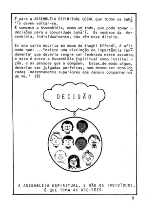 t para a ASSEMBLÉIA ESPIRITUAL LOCAL que todos os bahá
1
Ts devem voltar-se.
£ somente a Assembléia, como um todo, que pode tomar decisões para a comunidade bahá'T. Os membros da Assembléia, individualmente, nlo têm esse direito.
Em uma carta escrita em nome de Shoghi Effendi, é afir
mado que: ..."existe uma distinçio de importância fun~
damental que deveria sempre ser lembrada neste assunto,
e esta é entre a Assembléia Espiritual como institui ção, e as pessoas que a compõem. Estas,de modo algum,
deveriam ser julgadas perfeitas, nem devem ser conside
radas inerentemente superiores aos demais companheiros"
de Fé." (8)

A A S S E M B L É I A E S P I R I T U A L , E NÃO OS
É QUE TOMA AS D E C I S Õ E S .

INDIVÍDUOS,

 