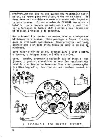 BAHA^LLAH nos ensina que quando uma ASSEMBLÉIA ESPIRITUAL se reúne para c o n s u l t a r , o e n s i n o da Causa
de
Deus deve ser considerado como o assunto mais importar^
t e para t r a t a r .
Formas e meios de ENSINAR aos novos b a h ã ' í s , para conhecerem mais sobre a Fé, e como le<var a Mensagem de B A H A ^ ^ L A H a novas almas -devem ser
os t ó p i c o s p r i n c i p a i s da c o n s u l t a .
Mas a Assembléia também tem o u t r o s deveres e responsab i l i d a d e s para t r a t a r .
Deve p r o t e g e r a Causa dos atai
quês de e v e n t u a i s o p o s i t o r e s .
Deve promover, amor,com
p a n h e i r i s m o e unidade e n t r e todos os b a h á ' í s em sua co
munidade.
Deve f a z e r o máximo ao seu alcance para a j u d a r o pobre,
o doente, o incapacitado, o õ r f i o e a v i ú v a .
Deve,
também, promover a educação das c r i a n ç a s e dos
j o v e n s , o r g a n i z a r e r e a l i z a r as reuniões r e g u l a r e s dos
bahá'Ts - as Festas de Dezenove DMas e as comemorações
dos Dias Sagrados, bem como o u t r a s reuniões c o m u n i t á rias.

 