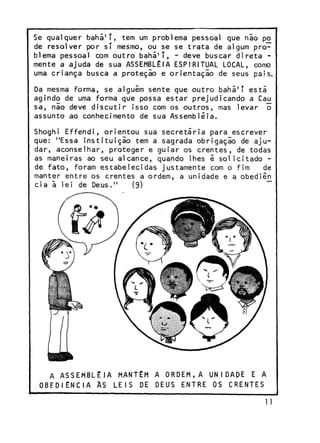 Se qualquer b a h á 1 * , tem um problema pessoal que não po
de resolver por sí m e s m o , ou se se trata de algum problema pessoal com outro b a h á 1 ' , - deve buscar direta mente a ajuda de sua ASSEMBLÉIA ESPIRITUAL LOCAL, como
uma criança busca a proteção e orientação de seus pais.
Da mesma forma, se alguém sente que outro bahã'T está
agindo de uma forma que possa estar prejudicando a Cau
s a , não deve discutir isso com os o u t r o s , mas levar o
assunto ao conhecimento de sua Assembléia.
Shoghi E f f e n d i , orientou sua secretária para escrever
que: "Essa instituição tem a sagrada obrigação de ajud a r , aconselhar, proteger e guiar os c r e n t e s , de todas
as maneiras ao seu a l c a n c e , quando lhes é solicitado de fato, foram estabelecidas justamente com o fim
de
manter entre os crentes a o r d e m , a unidade e a obediên
cia ã lei de D e u s . "
(9)
~~

A ASSEMBLÉIA MANTÉM A ORDEM,A UNIDADE E A
O B E D I Ê N C I A A S L E I S DE D E U S E N T R E O S C R E N T E S

 