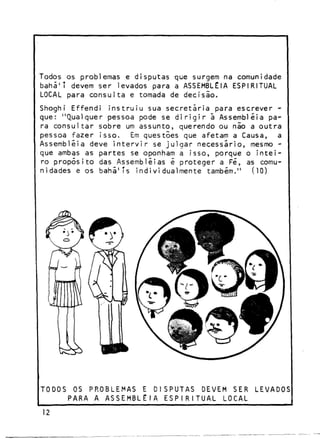 Todos os problemas e d i s p u t a s que surgem na comunidade
bahã'T devem ser levados para a ASSEMBLÉIA ESPIRITUAL
LOCAL para c o n s u l t a e tomada de d e c i s ã o .
Shoghi E f f e n d i i n s t r u i u sua s e c r e t á r i a para e s c r e v e r que: " Q u a l q u e r pessoa pode se d i r i g i r â Assembléia para c o n s u l t a r sobre um a s s u n t o , querendo ou não a o u t r a
pessoa f a z e r i s s o .
Em questões que afetam a Causa, a
Assembléia deve i n t e r v i r se j u l g a r n e c e s s á r i o , mesmo que ambas as p a r t e s se oponham a i s s o , porque o i n t e i ro p r o p ó s i t o das Assembléias é p r o t e g e r a Fé, as comunidades e os b a h á ' í s i n d i v i d u a l m e n t e também."
(10)

TODOS OS PROBLEMAS E DISPUTAS DEVEM SER
PARA A ASSEMBLÉIA E S P I R I T U A L LOCAL
12

LEVADOS

 