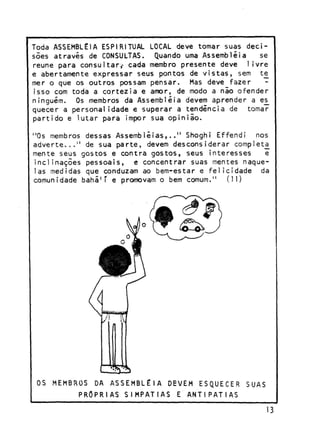 Toda ASSEMBLÉIA ESPIRITUAL LOCAL deve tomar suas decisões através de CONSULTAS. Quando uma Assembléia
se
reúne para consultar,- cada membro presente deve livre
e abertamente expressar seus pontos de vistas, sem te
mer o que os outros possam pensar. Mas deve fazer
isso com toda a cortezia e amor, de modo a não ofender
ninguém. Os membros da Assembléia devem aprender a es_
quecer a personalidade e superar a tendência de tomar
partido e lutar para impor sua opinião.
"Os membros dessas Assembléias,.." Shoghi Effendi nos
adverte..." de sua parte, devem desconsiderar comp!eta_
mente seus gostos e contra gostos, seus interesses
e
inclinações pessoais, e concentrar suas mentes naquelas medidas que conduzam ao bem-estar e felicidade da
comunidade bahá 1 ' e promovam o bem comum." (11)

OS MEMBROS

DA ASSEMBLÉIA

DEVEM

PRÓPRIAS SIMPATIAS

ESQUECER

SUAS

E ANTIPATIAS

13

 