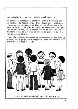 Com r e l a ç i o a c o n s u l t a ,

'ABDU^b-BAHÂ d e c l a r a :

"A p r i m e i r a c o n d i ç i o é p e r f e i t o amor e harmonia e n t r e
os membros da Assembléia.
Eles devem ser t o t a l m e n t e
l i v r e s de estranheza e m a n i f e s t a r em sT mesmos a U n i dade de Deus, p o i s s i o as ondas do mesmo mar, as g o tas de um só r i o , as e s t r e l a s de um só c é u , os
raios
do mesmo s o l , as á r v o r e s de um único pomar e as
flores do mesmo j a r d i m .
Caso não e x i s t a m harmonia de pensamento e a b s o l u t a u
n i d a d e , esse grupo será d i s p e r s o , essa Assembléia r e duzir-se-á a nada."
(13)

ELES

DEVEM MOSTRAR AMOR E HARMONIA

15

 