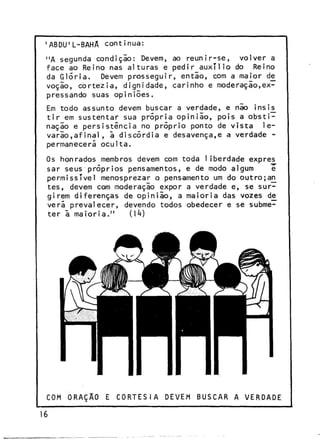 'ABDU'L-BAHA continua:
"A segunda condição: Devem, ao reunir-se, volver a
face ao Reino nas alturas e pedir auxílio do Reino
da Glória. Devem prosseguir, entlo, com a maior de_
voção, cortezia, dignidade, carinho e moderação,expressando suas opiniões.
Em todo assunto devem buscar a verdade, e não insi£
tir em sustentar sua própria opinião, pois a obstinação e persistência no próprio ponto de vista 1evarão,afinal, a discórdia e desavença,e a verdade permanecerá oculta.
Os honrados membros devem com toda 1iberdade expres
sar seus próprios pensamentos, e de modo algum
e
permissível menosprezar o pensamento um do outro;a£
tes, devem com moderação expor a verdade e, se surgirem diferenças de opinião, a maioria das vozes de_
verá prevalecer, devendo todos obedecer e se submeter ã maioria."
(1*0

COM ORAÇÃO

16

E CORTESIA

DEVEM

BUSCAR A VERDADE

 
