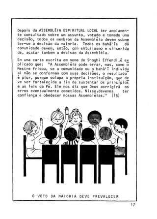 Depois da ASSEMBLÉIA ESPIRITUAL LOCAL ter amplamente consultado sobre um assunto, votado e tomado uma
decisio, todos os membros da Assembléia devem subme
ter-se ã decisio da maioria. Todos os bahã1Ts
d¥
comunidade devem, entio, com entusiasmo e sincerida
de, acatar também a decisio da Assembléia.
~~
Em uma carta escrita em nome de Shoghi Effendi.é ex
pi içado que: "A Assembléia pode errar, mas, como õ
Mestre frisou, se a comunidade ou o bahã'T individu
ai nio se conformam com suas decisões, o resultadoé pior, porque solapa a própria instituição, que de
ve ser fortalecida a fim de sustentar os princípios"
e as leis da Fé. Ele nos diz que Deus corrigirá os
erros eventualmente cometidos. Nisso,devemos
ter
confiança e obedecer nossas Assembléias." (15)

0 VOTO

DA MAIORIA

DEVE

PREVALECER

17

 