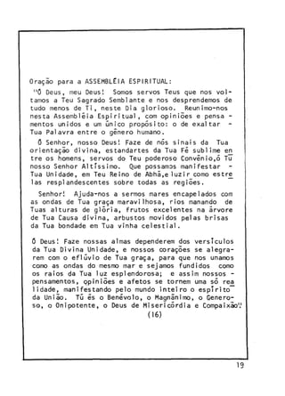 Oração para a ASSEMBLÉIA ESPIRITUAL:
"0 Deus, meu Deus! Somos servos Teus que nos voltamos a Teu Sagrado Semblante e nos desprendemos de
tudo menos de Ti, neste Dia glorioso. Reunimo-nos
nesta Assembléia Espiritual, com opiniões e pensa mentos unidos e um único propósito: o de exaltar
Tua Palavra entre o gênero humano.
Õ Senhor, nosso Deus! Faze de nós sinais da Tua
orientaçio divina, estandartes da Tua Fé sublime e n
j
tre os homens, servos do Teu poderoso Convênio,5 Tu
nosso Senhor Altíssimo. Que possamos manifestar
Tua Unidade, em Teu Reino de Abhã,eluzir como estre
Ias resplandescentes sobre todas as regiões.
Senhor! Ajuda-nos a sermos mares encapelados com
as ondas de Tua graça maravilhosa, rios manando de
Tuas alturas de glória, frutos excelentes na árvore
de Tua Causa divina, arbustos movidos pelas brisas
da Tua bondade em Tua vinha celestial.
G Deus! Faze nossas almas dependerem dos versículos
da Tua Divina Unidade, e nossos corações se alegrarem com o eflúvio de Tua graça, para que nos unamos
como as ondas do mesmo mar e sejamos fundidos como
os raios da Tua luz esplendorosa; e assim nossos pensamentos, ppiniões e afetos se tornem uma só re£
1 idade, manifestando pelo mundo inteiro o espírito
da Uniio. Tú és o Benévolo, o Magnânimo, o Generoso, o Onipotente, o Deus de Misericórdia e Compaixão1.'

(16)

19

 
