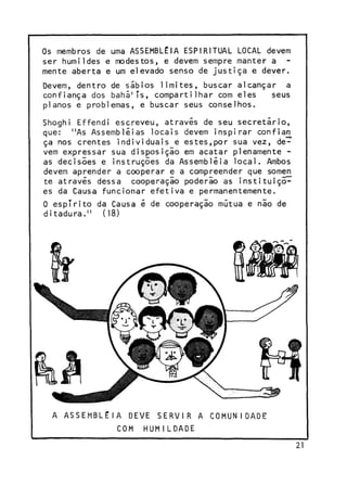Os membros de uma ASSEMBLÉIA ESPIRITUAL LOCAL devem
ser humildes e modestos, e devem sempre manter a
mente aberta e um elevado senso de justiça e dever.
Devem, dentro de sábios limites, buscar alcançar a
confiança dos baha'Ts, compartilhar com eles
seus
planos e problemas, e buscar seus conselhos.
Shoghi Effendi escreveu, através de seu secretário,
que: "As Assembléias locais devem inspirar confia^
ça nos crentes individuais e estes,por sua vez, devem expressar sua disposição em acatar plenamente as decisões e instruções da Assembléia local. Ambos
devem aprender a cooperar e a compreender que somen
te através dessa cooperaçio poderão as instituições da Causa funcionar efetiva e permanentemente.
0 espTrito da Causa é de cooperação mútua e não de
ditadura." (18)

A ASSEMBLÉIA

DEVE SERVIR

COM

A COMUNIDADE

HUMILDADE

2
1

 