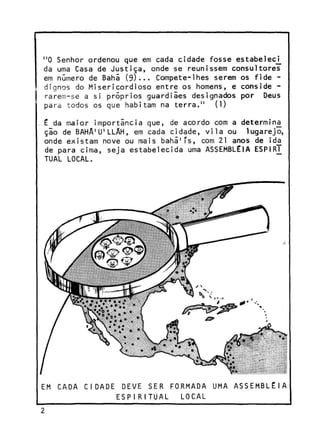 "O Senhor ordenou que em cada cidade fosse estabeleci^
da uma Casa de Justiça, onde se reunissem consultores
em número de Bani (9)-.. Compete-lhes serem os fide dignos do Misericordioso entre os homens, e conside rarem-se a si próprios guardiães designados por Deus
para todos os que habitam na terra." (l)
é da maior importância que, de acordo com a determina
ção de BAHÂ'U'LLÂH, em cada cidade, vila ou lugarejo,
onde existam nove ou mais bahã'Ts, com 21 anos de ida
de para cima, seja estabelecida uma ASSEMBLÉIA ESP1RJ_
TUAL LOCAL.

EM CADA CIDADE

DEVE SER FORMADA UMA
ESPIRITUAL
LOCAL

ASSEMBLÉIA

 