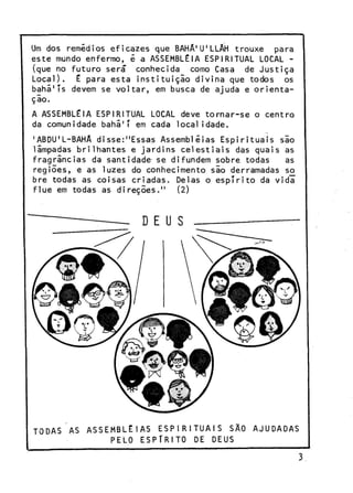 Um dos remédios e f i c a z e s que BAHÂ'U'LLÁH t r o u x e
para
e s t e mundo enfermo, é a ASSEMBLÉIA ESPIRITUAL LOCAL (que no f u t u r o será* conhecida como Casa de J u s t i ç a
Local).
É para e s t a i n s t i t u i ç ã o d i v i n a que todos os
bahã'Ts devem se v o l t a r , em busca de ajuda e o r i e n t a çlo.
A ASSEMBLÉIA ESPIRITUAL LOCAL deve t o r n a r - s e o c e n t r o
da comunidade b a h i ' T em cada l o c a l i d a d e .
'ABDU'L-BAHA d i s s e : " E s s a s Assembléias E s p i r i t u a i s s l o
limpadas b r i l h a n t e s e j a r d i n s c e l e s t i a i s das q u a i s as
f r a g r i n c i a s da s a n t i d a d e se difundem sobre todas
as
r e g i õ e s , e as luzes do conhecimento s i o derramadas so
bre todas as coisas c r i a d a s . Delas o e s p í r i t o da v i d a
f l u e em todas as d i r e ç õ e s . "
(2)

TODAS AS ASSEMBLÉIAS E S P I R I T U A I S SÃO AJUDADAS
PELO ESPÍRITO DE DEUS

 