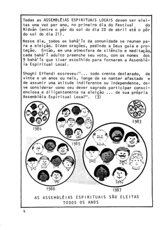 Todas as ASSEMBLÉIAS ESPIRITUAIS LOCAIS devem ser eleitas uma vez por ano, no primeiro dia do Festival
do
Ridvãn (entre o pôr do sol do dia 20 de abril até o pôr
do sol do dia 21).
Nesse dia, todos os bahã1Ts da comunidade se reúnem para a eleiçio. Dizem orações, pedindo a Deus guia e proteçio. Então, em uma atmosfera de silêncio e meditaçio,
cada bahã1T adulto preenche seu voto, com os nomes dos
9 bahã1 Ts que tiver escolhido para formarem a Assembléia Espi ritual Local.
Shoghi Effendi escreveu:"... todo crente declarado, de
vinte e um anos ou mais, longe de se manter afastado e
de assumir uma atitude indiferente ou independente, deve considerar como seu dever sagrado participar conscienciosa e diligentemente na eleiçio ... de sua própria
Assembléia Espiritual Local". (3)

AS A S S E M B L É I A S ESP RITUAIS
TODOS

OS ANOS

 