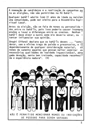 A nomeação de candidatos e a realização de campanhas pa
ra as eleições, nio sio permitidas na Fé Bahá'T.
Qualquer bahã'T adulto (com 21 anos de idade ou mais)em
uma comunidade, pode ser eleito para a Assembléia Espiritual Local.
Antes da eleição, não se fala de nomes ou personalida des entre os bahá'Ts, pois isso poderia causar incompre
ensões e levar a diferenças entre os crentes. Nenhum
bahã'T deve dizer a outro como ele deveria votar, ou tentar influenciar sua opinião.
Shoghi Effendi declara que os bahã'Ts devem: ... "consi
derar, sem o mínimo traço de paixão e preconceito, e in
dependentemente de qualquer consideração material,
os
nomes de somente aqueles que possam melhor combinar as
necessárias qualidades de lealdade inquestionivel, abne
gada devoção, mente bem treinada, capacidade reconhecida e experiência madura",
(k)

NÃO

É PERMITIDO M E N C I O N A R NOMES OU INDICAÇÕES
DE PESSOAS PARA SEREM VOTADAS

 