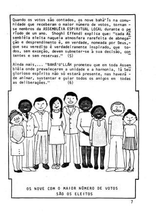 Quando os votos sio contados, os nove bahã'ís na comunidade que receberam o maior número de votos, tornam se membros da ASSEMBLÉIA ESPIRITUAL LOCAL durante o pe
ríodo de um ano. Shoghi Effendi explica que: "cada As
sembléia eleita naquela atmosfera rarefeita de abnegação e desprendimento é, em verdade, nomeada por Deus,que seu veredito é verdadeiramente inspirado, que todos, sem exceção, devem submeter-se ã sua decisão, cojn
tentes e sem reservas." (5)
Ainda mais,... " B A H A ^ ^ L A H prometeu que em toda Assem
bléia onde prevalecerem a unidade e a harmonia, lã Seu
glorioso espírito não só estárã presente, mas haverá de animar, sustentar e guiar todos os amigos em todas
as deliberações."
(6)

OS NOVE

COM 0 MAIOR NUMERO
SÃO OS

ELEITOS

DE VOTOS

 