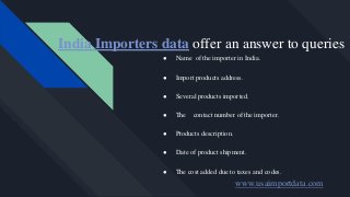 India Importers data offer an answer to queries
● Name of the importer in India.
● Import products address.
● Several products imported.
● The contact number of the importer.
● Products description.
● Date of product shipment.
● The cost added due to taxes and codes.
www.usaimportdata.com
 