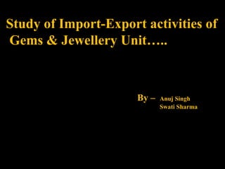 Study of Import-Export activities of  Gems & Jewellery Unit….. By –  Anuj Singh Swati Sharma 