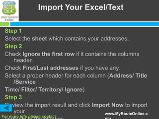 Import Your Excel/Text
Step 1
Select the sheet which contains your addresses.
Step 2
Check Ignore the first row if it contains the columns
header.
Check First/Last addresses if you have any.
Select a proper header for each column (Address/ Title
/Service
Time/ Filter/ Territory/ Ignore).
Step 3
Review the import result and click Import Now to import
your
www.MyRouteOnline.c
For more info please contact